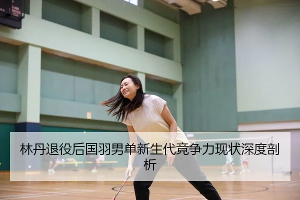 林丹退役后国羽男单新生代竞争力现状深度剖析