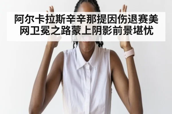 阿尔卡拉斯辛辛那提因伤退赛美网卫冕之路蒙上阴影前景堪忧